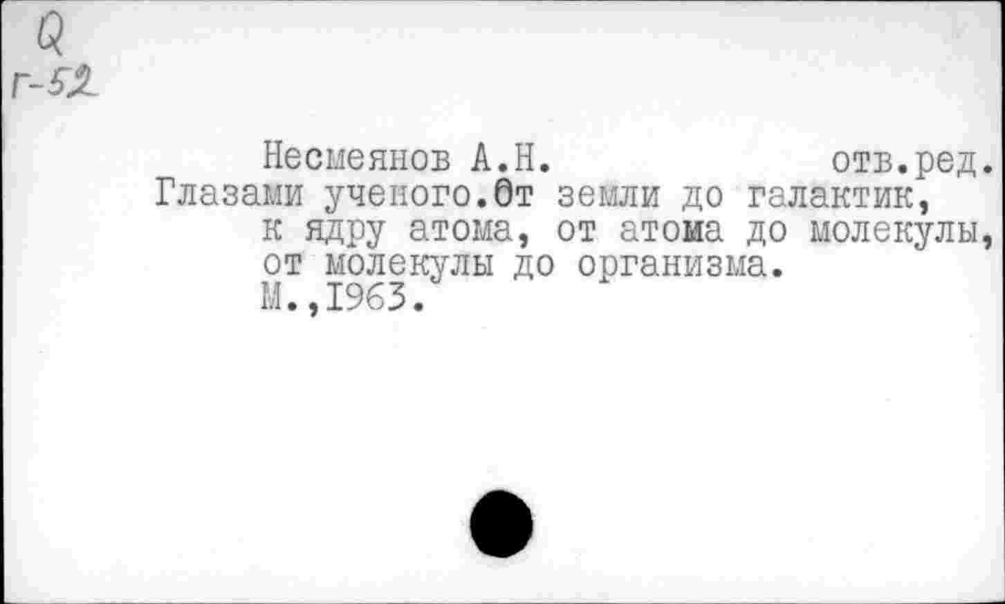 ﻿Г-52
Несмеянов А.Н.	отв.ред.
Глазами ученого.От земли до галактик, к ядру атома, от атома до молекулы, от молекулы до организма.
М.,1963.